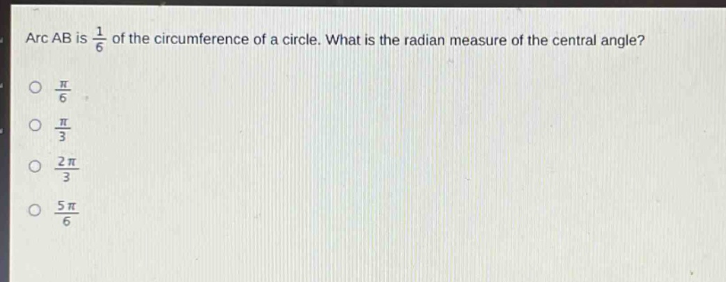 arc ab is $\frac{1}{6}$ of the circumference of a circle. what is the radian measure of the central angle?\n$\frac{pi}{6}$\n$\frac{pi}{3}$\n$\frac{2pi}{3}$\n$\frac{5pi}{6}$