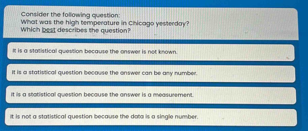 consider the following question: what was the high temperature in chicago yesterday? which best describes the question? it is a statistical question because the answer is not known. it is a statistical question because the answer can be any number. it is a statistical question because the answer is a measurement. it is not a statistical question because the data is a single number.