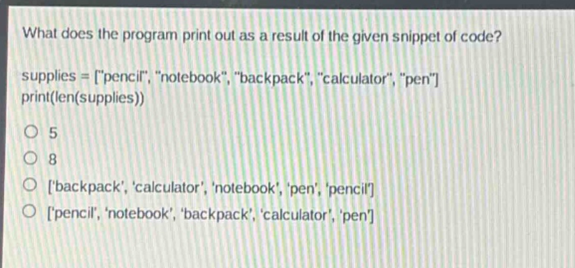 what does the program print out as a result of the given snippet of code?\nsupplies = \pencil\, \notebook\, \backpack\, \calculator\, \pen\\nprint(len(supplies))\no 5\no 8\no \backpack\, \calculator\, \notebook\, \pen\, \pencil\\no \pencil\, \notebook\, \backpack\, \calculator\, \pen\