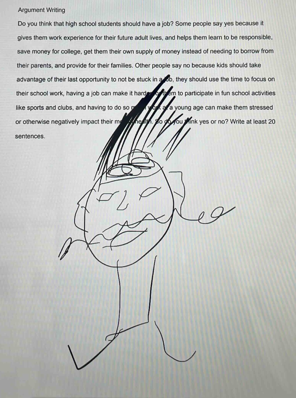 argument writing\ndo you think that high school students should have a job? some people say yes because it gives them work experience for their future adult lives, and helps them learn to be responsible, save money for college, get them their own supply of money instead of needing to borrow from their parents, and provide for their families. other people say no because kids should take advantage of their last opportunity to not be stuck in a job, they should use the time to focus on their school work, having a job can make it harder for them to participate in fun school activities like sports and clubs, and having to do so much work at a young age can make them stressed or otherwise negatively impact their mental health. so do you think yes or no? write at least 20 sentences.
