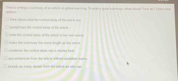 trina is writing a summary of an article on global warming. to write a good summary, what should trina do? select four options.\nthink about what the central ideas of the article are\nparaphrase the central ideas of the article\nwrite the central ideas of the article in her own words\nmake the summary the same length as the article\ncondense the central ideas into a shorter form\nuse sentences from the article without quotation marks\ninclude as many details from the article as she can