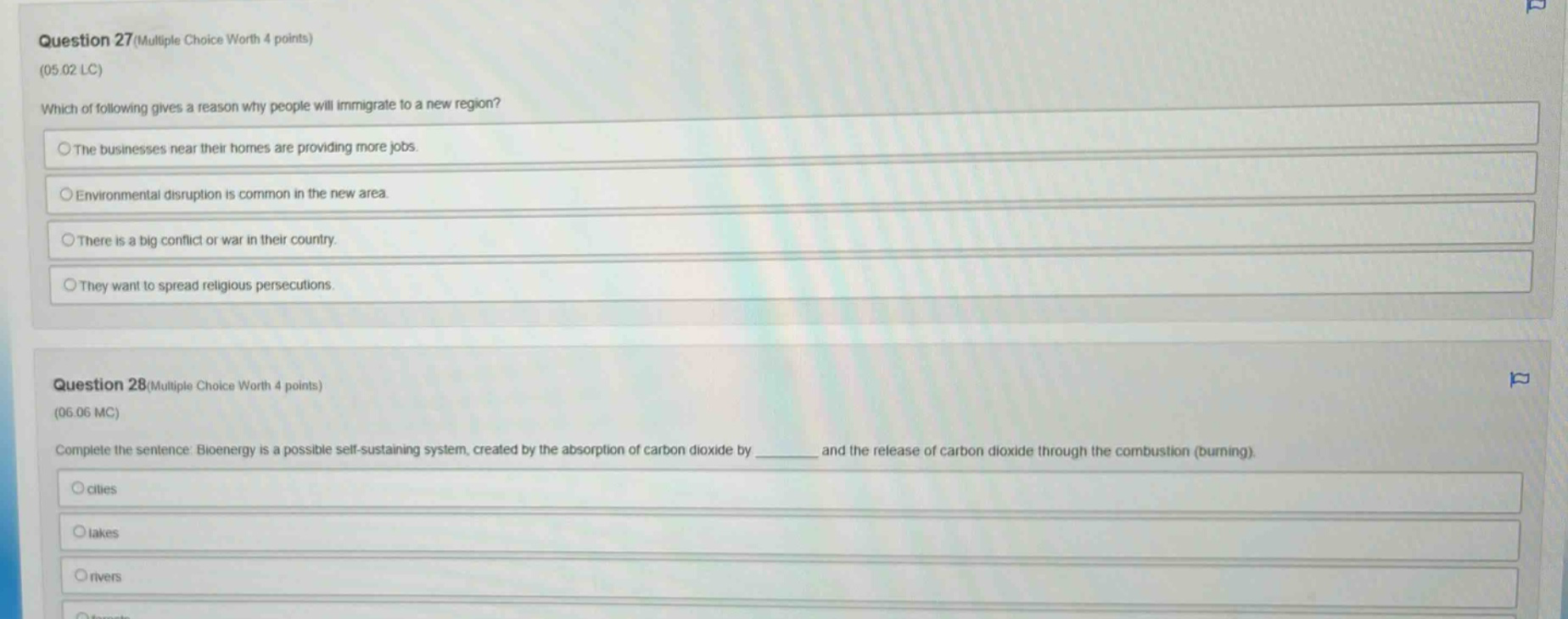 question 27 (multiple choice worth 4 points)\n(05.02 lc)\nwhich of following gives a reason why people will immigrate to a new region?\nthe businesses near their homes are providing more jobs.\nenvironmental disruption is common in the new area.\nthere is a big conflict or war in their country.\nthey want to spread religious persecutions.\nquestion 28 (multiple choice worth 4 points)\n(06.06 mc)\ncomplete the sentence: bioenergy is a possible self - sustaining system, created by the absorption of carbon dioxide by ______ and the release of carbon dioxide through the combustion (burning).\ncities\nlakes\nrivers