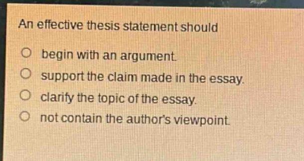 an effective thesis statement should\no begin with an argument.\no support the claim made in the essay.\no clarify the topic of the essay.\no not contain the authors viewpoint.
