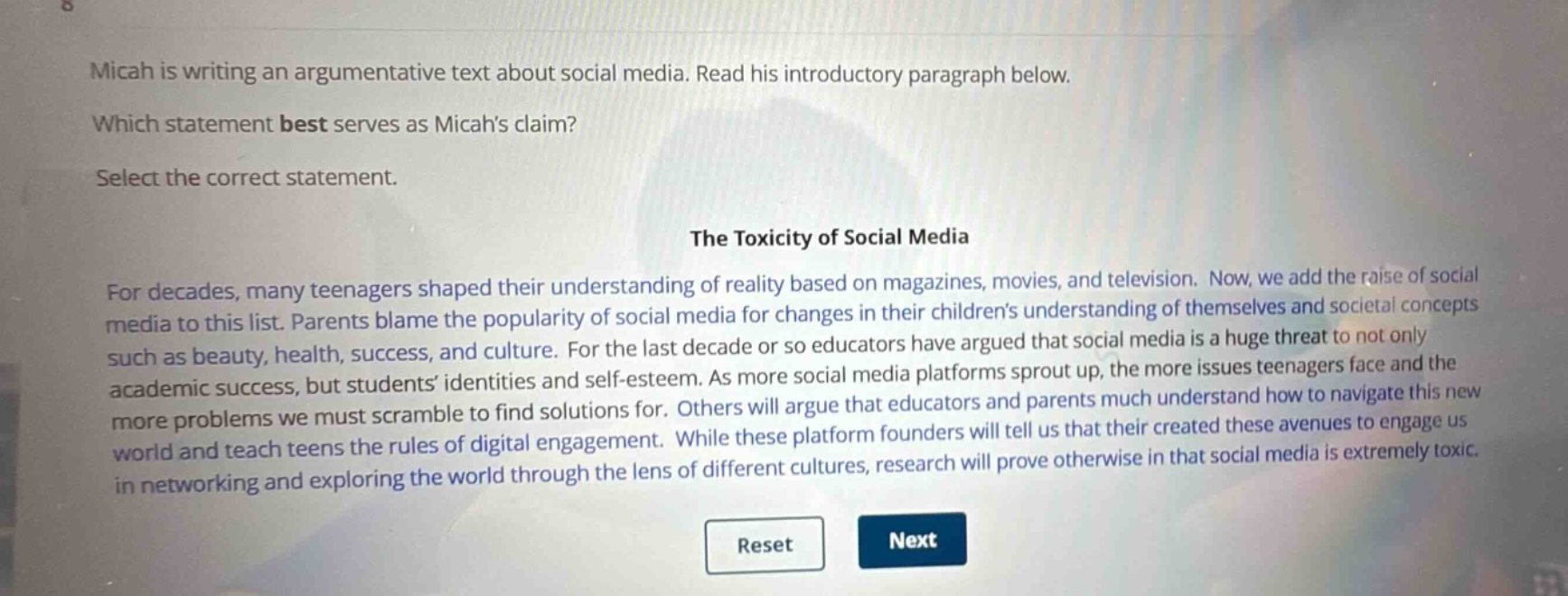 micah is writing an argumentative text about social media. read his introductory paragraph below. which statement best serves as micahs claim? select the correct statement. the toxicity of social media for decades, many teenagers shaped their understanding of reality based on magazines, movies, and television. now, we add the raise of social media to this list. parents blame the popularity of social media for changes in their childrens understanding of themselves and societal concepts such as beauty, health, success, and culture. for the last decade or so educators have argued that social media is a huge threat to not only academic success, but students identities and self - esteem. as more social media platforms sprout up, the more issues teenagers face and the more problems we must scramble to find solutions for. others will argue that educators and parents much understand how to navigate this new world and teach teens the rules of digital engagement. while these platform founders will tell us that their created these avenues to engage us in networking and exploring the world through the lens of different cultures, research will prove otherwise in that social media is extremely toxic.