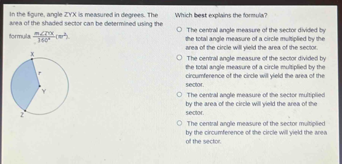 in the figure, angle zyx is measured in degrees. the area of the shaded sector can be determined using the formula $\frac{mangle zyx}{360^{circ}}(pi r^{2})$. which best explains the formula? the central angle measure of the sector divided by the total angle measure of a circle multiplied by the area of the circle will yield the area of the sector. the central angle measure of the sector divided by the total angle measure of a circle multiplied by the circumference of the circle will yield the area of the sector. the central angle measure of the sector multiplied by the area of the circle will yield the area of the sector. the central angle measure of the sector multiplied by the circumference of the circle will yield the area of the sector.