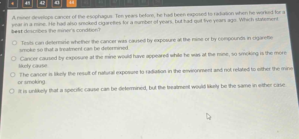 a miner develops cancer of the esophagus. ten years before, he had been exposed to radiation when he worked for a year in a mine. he had also smoked cigarettes for a number of years, but had quit five years ago. which statement best describes the miners condition?\no tests can determine whether the cancer was caused by exposure at the mine or by compounds in cigarette smoke so that a treatment can be determined.\no cancer caused by exposure at the mine would have appeared while he was at the mine, so smoking is the more likely cause.\no the cancer is likely the result of natural exposure to radiation in the environment and not related to either the mine or smoking.\no it is unlikely that a specific cause can be determined, but the treatment would likely be the same in either case.