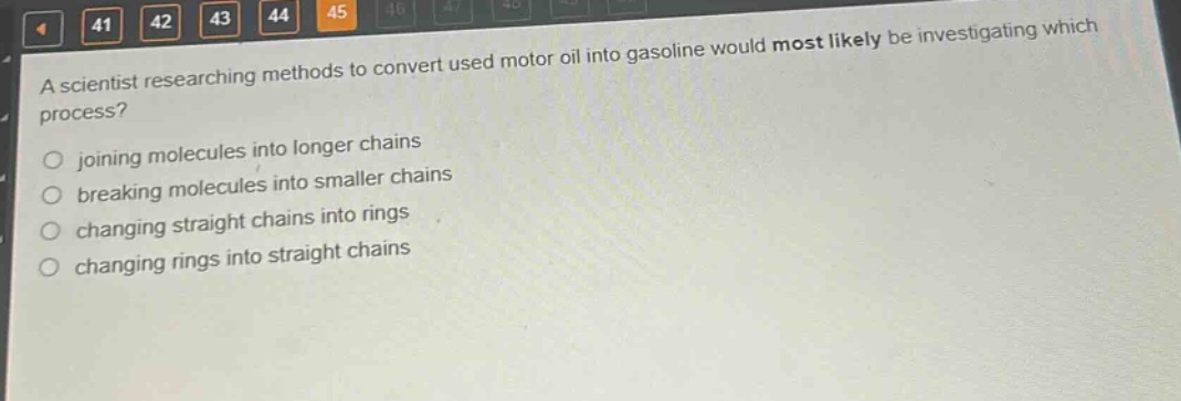 a scientist researching methods to convert used motor oil into gasoline would most likely be investigating which process?\njoining molecules into longer chains\nbreaking molecules into smaller chains\nchanging straight chains into rings\nchanging rings into straight chains