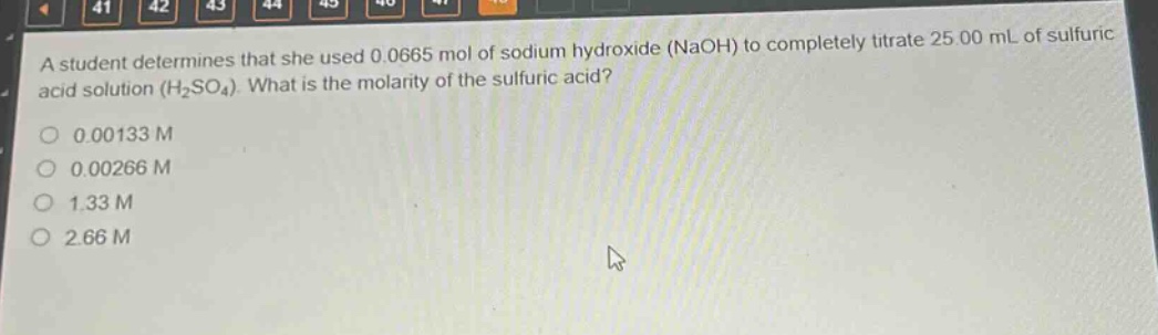 a student determines that she used 0.0665 mol of sodium hydroxide (naoh) to completely titrate 25.00 ml of sulfuric acid solution (h₂so₄). what is the molarity of the sulfuric acid?\n0.00133 m\n0.00266 m\n1.33 m\n2.66 m