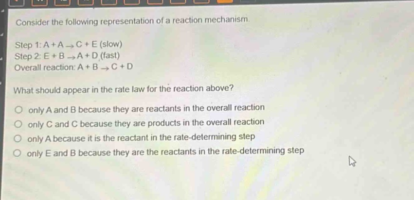consider the following representation of a reaction mechanism.\nstep 1: a + a → c + e (slow)\nstep 2: e + b → a + d (fast)\noverall reaction: a + b → c + d\nwhat should appear in the rate law for the reaction above?\nonly a and b because they are reactants in the overall reaction\nonly c and c because they are products in the overall reaction\nonly a because it is the reactant in the rate - determining step\nonly e and b because they are the reactants in the rate - determining step