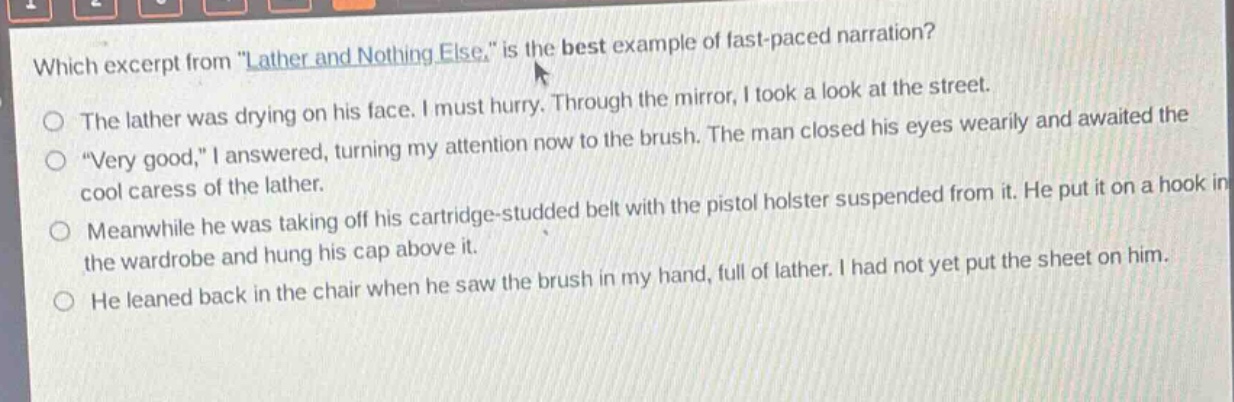 which excerpt from \lather and nothing else.\ is the best example of fast - paced narration?\nthe lather was drying on his face. i must hurry. through the mirror, i took a look at the street.\n\very good,\ i answered, turning my attention now to the brush. the man closed his eyes wearily and awaited the cool caress of the lather.\nmeanwhile he was taking off his cartridge - studded belt with the pistol holster suspended from it. he put it on a hook in the wardrobe and hung his cap above it.\nhe leaned back in the chair when he saw the brush in my hand, full of lather. i had not yet put the sheet on him.