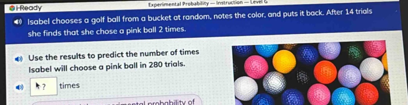 isabel chooses a golf ball from a bucket at random, notes the color, and puts it back. after 14 trials she finds that she chose a pink ball 2 times. use the results to predict the number of times isabel will choose a pink ball in 280 trials. ? times