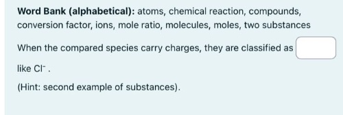 word bank (alphabetical): atoms, chemical reaction, compounds, conversion factor, ions, mole ratio, molecules, moles, two substances. when the compared species carry charges, they are classified as like cl⁻. (hint: second example of substances).