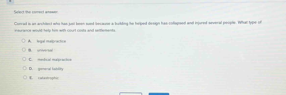 select the correct answer.\nconrad is an architect who has just been sued because a building he helped design has collapsed and injured several people. what type of insurance would help him with court costs and settlements.\na. legal malpractice\nb. universal\nc. medical malpractice\nd. general liability\ne. catastrophic