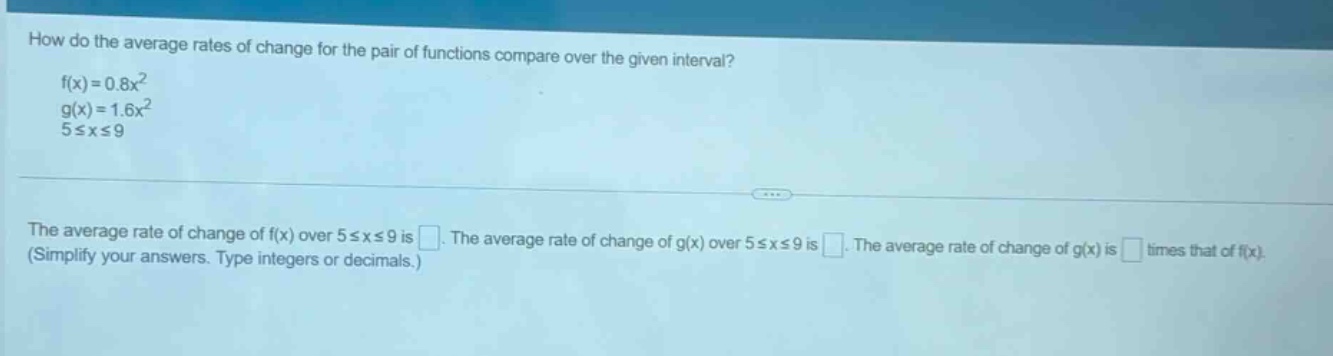 how do the average rates of change for the pair of functions compare over the given interval?\nf(x)=0.8x^2\ng(x)=1.6x^2\n5≤x≤9\nthe average rate of change of f(x) over 5≤x≤9 is . the average rate of change of g(x) over 5≤x≤9 is . the average rate of change of g(x) is times that of f(x). (simplify your answers. type integers or decimals.)