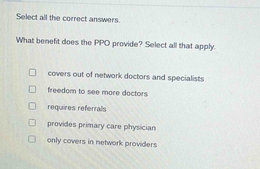 select all the correct answers. what benefit does the ppo provide? select all that apply. covers out of network doctors and specialists freedom to see more doctors requires referrals provides primary care physician only covers in network providers