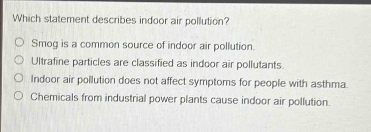 which statement describes indoor air pollution?\nsmog is a common source of indoor air pollution.\nultrafine particles are classified as indoor air pollutants.\nindoor air pollution does not affect symptoms for people with asthma.\nchemicals from industrial power plants cause indoor air pollution.
