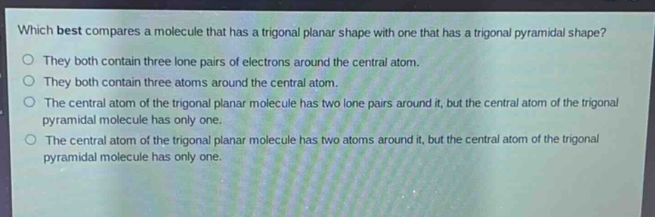 which best compares a molecule that has a trigonal planar shape with one that has a trigonal pyramidal shape?\no they both contain three lone pairs of electrons around the central atom.\no they both contain three atoms around the central atom.\no the central atom of the trigonal planar molecule has two lone pairs around it, but the central atom of the trigonal pyramidal molecule has only one.\no the central atom of the trigonal planar molecule has two atoms around it, but the central atom of the trigonal pyramidal molecule has only one.