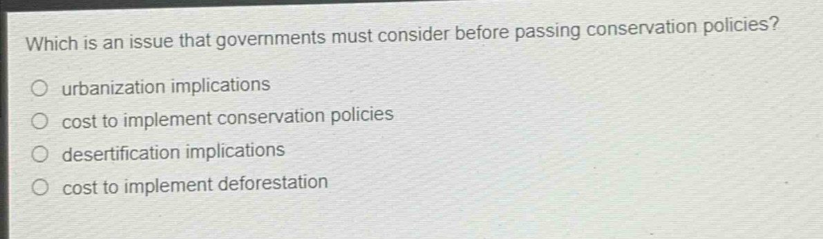 which is an issue that governments must consider before passing conservation policies?\n○ urbanization implications\n○ cost to implement conservation policies\n○ desertification implications\n○ cost to implement deforestation