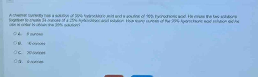 a chemist currently has a solution of 30% hydrochloric acid and a solution of 15% hydrochloric acid. he mixes the two solutions together to create 24 ounces of a 25% hydrochloric acid solution. how many ounces of the 30% hydrochloric acid solution did he use in order to obtain the 25% solution?\n\na. 8 ounces\nb. 16 ounces\nc. 20 ounces\nd. 6 ounces
