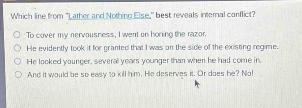 which line from \lather and nothing else.\ best reveals internal conflict?\nto cover my nervousness, i went on honing the razor.\nhe evidently took it for granted that i was on the side of the existing regime.\nhe looked younger, several years younger than when he had come in.\nand it would be so easy to kill him. he deserves it. or does he? no!