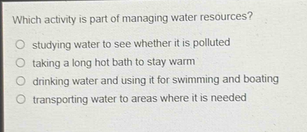 which activity is part of managing water resources?\no studying water to see whether it is polluted\no taking a long hot bath to stay warm\no drinking water and using it for swimming and boating\no transporting water to areas where it is needed