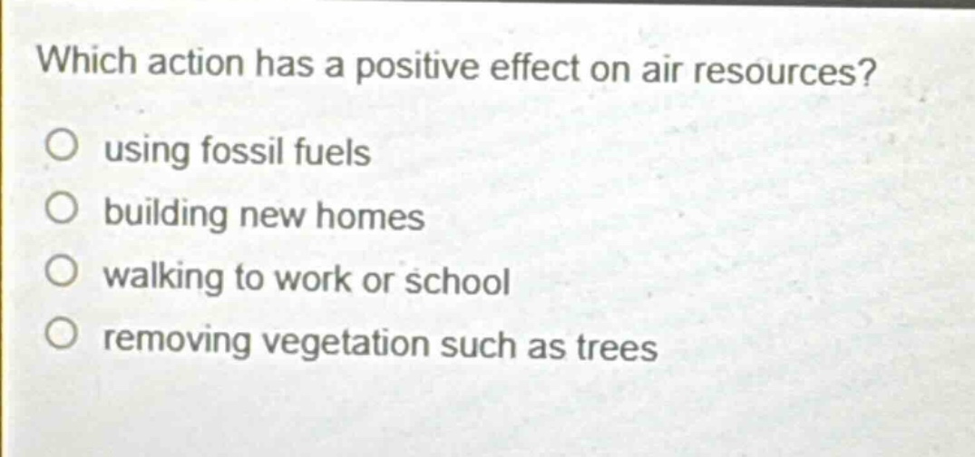 which action has a positive effect on air resources?\nusing fossil fuels\nbuilding new homes\nwalking to work or school\nremoving vegetation such as trees