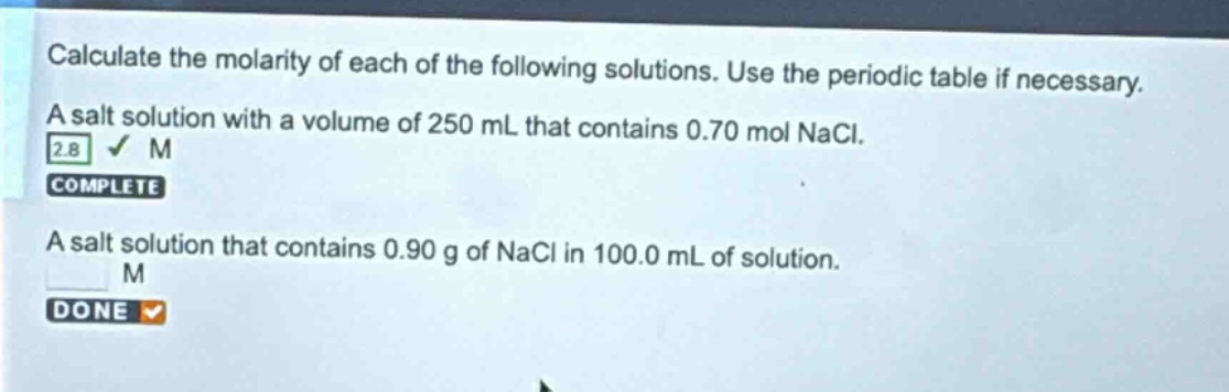 calculate the molarity of each of the following solutions. use the periodic table if necessary. a salt solution with a volume of 250 ml that contains 0.70 mol nacl. a salt solution that contains 0.90 g of nacl in 100.0 ml of solution.