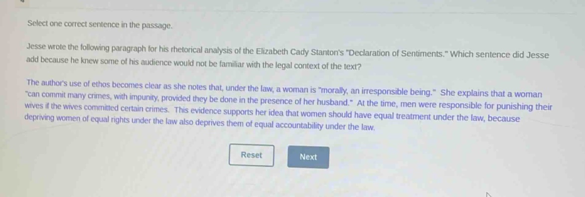 select one correct sentence in the passage.\njesse wrote the following paragraph for his rhetorical analysis of the elizabeth cady stantons \declaration of sentiments.\ which sentence did jesse add because he knew some of his audience would not be familiar with the legal context of the text?\nthe authors use of ethos becomes clear as she notes that, under the law, a woman is \morally, an irresponsible being.\ she explains that a woman \can commit many crimes, with impunity, provided they be done in the presence of her husband.\ at the time, men were responsible for punishing their wives if the wives committed certain crimes. this evidence supports her idea that women should have equal treatment under the law, because depriving women of equal rights under the law also deprives them of equal accountability under the law.\nreset next