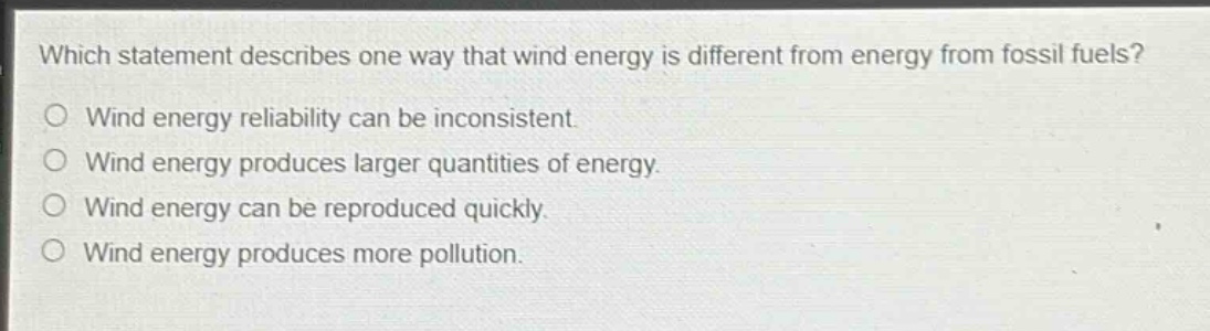 which statement describes one way that wind energy is different from energy from fossil fuels?\nwind energy reliability can be inconsistent.\nwind energy produces larger quantities of energy.\nwind energy can be reproduced quickly.\nwind energy produces more pollution.