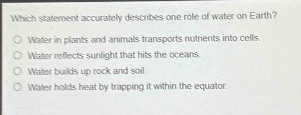which statement accurately describes one role of water on earth?\no water in plants and animals transports nutrients into cells.\no water reflects sunlight that hits the oceans.\no water builds up rock and soil.\no water holds heat by trapping it within the equator.