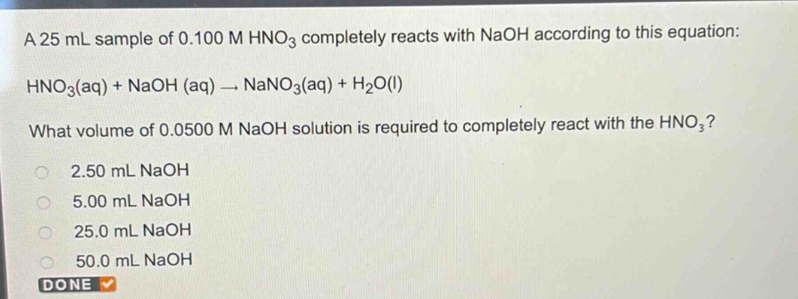 a 25 ml sample of 0.100 m hno₃ completely reacts with naoh according to this equation: hno₃(aq) + naoh (aq) → nano₃(aq) + h₂o(l) what volume of 0.0500 m naoh solution is required to completely react with the hno₃? 2.50 ml naoh 5.00 ml naoh 25.0 ml naoh 50.0 ml naoh done