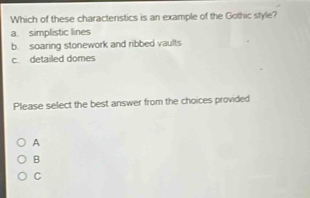 which of these characteristics is an example of the gothic style?\na. simplistic lines\nb. soaring stonework and ribbed vaults\nc. detailed domes\nplease select the best answer from the choices provided\no a\no b\no c