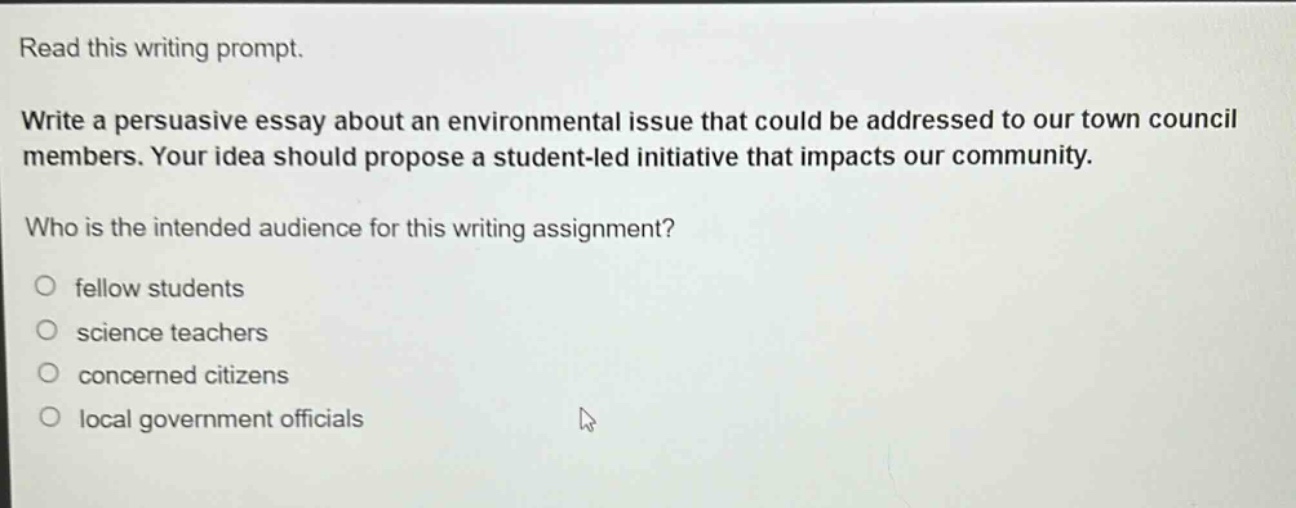 read this writing prompt. write a persuasive essay about an environmental issue that could be addressed to our town council members. your idea should propose a student - led initiative that impacts our community. who is the intended audience for this writing assignment? fellow students science teachers concerned citizens local government officials