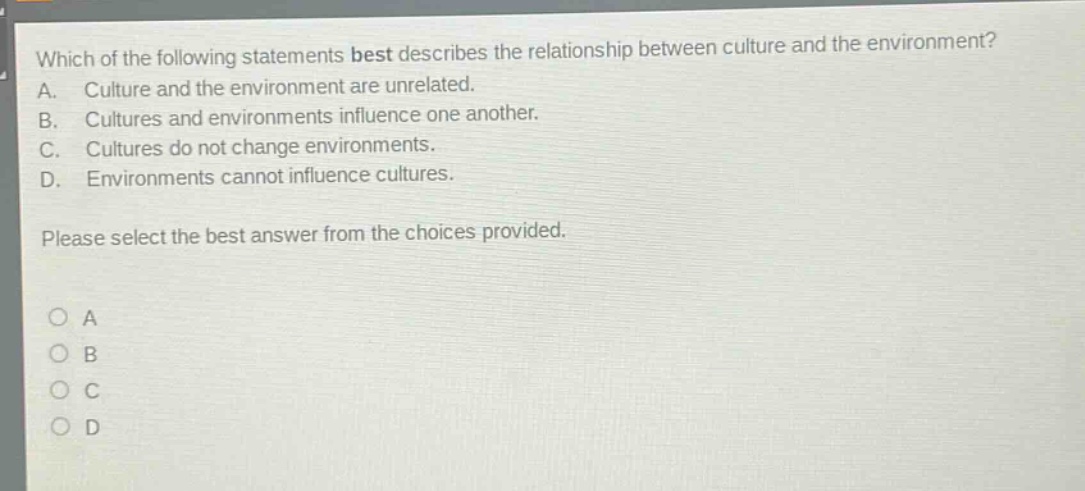 which of the following statements best describes the relationship between culture and the environment? a. culture and the environment are unrelated. b. cultures and environments influence one another. c. cultures do not change environments. d. environments cannot influence cultures. please select the best answer from the choices provided. o a o b o c o d