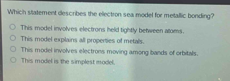 which statement describes the electron sea model for metallic bonding?\no this model involves electrons held tightly between atoms.\no this model explains all properties of metals.\no this model involves electrons moving among bands of orbitals.\no this model is the simplest model.