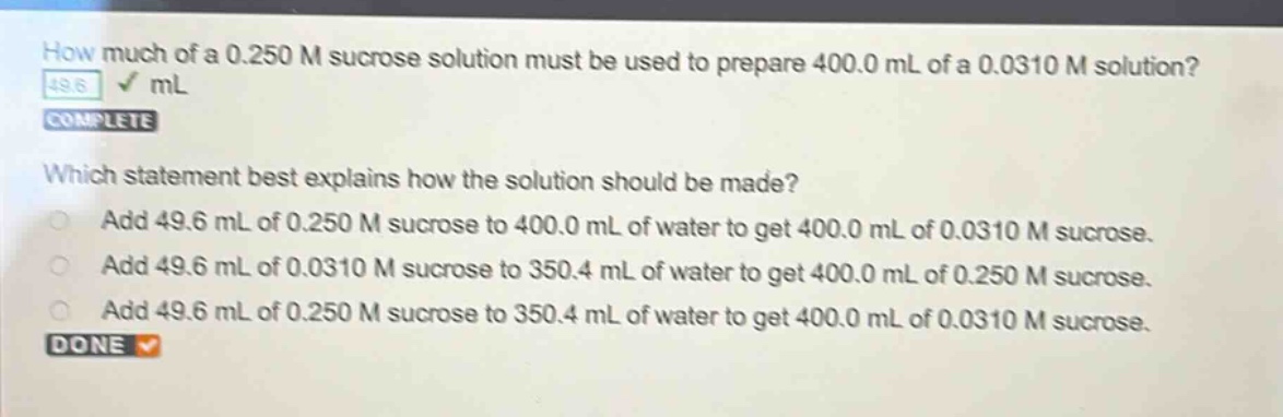 how much of a 0.250 m sucrose solution must be used to prepare 400.0 ml of a 0.0310 m solution? 49.6 ml complete which statement best explains how the solution should be made? add 49.6 ml of 0.250 m sucrose to 400.0 ml of water to get 400.0 ml of 0.0310 m sucrose. add 49.6 ml of 0.0310 m sucrose to 350.4 ml of water to get 400.0 ml of 0.250 m sucrose. add 49.6 ml of 0.250 m sucrose to 350.4 ml of water to get 400.0 ml of 0.0310 m sucrose. done
