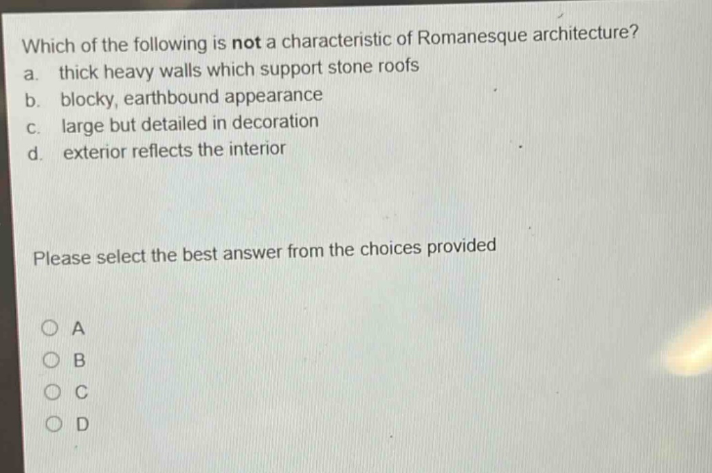 which of the following is not a characteristic of romanesque architecture?\na. thick heavy walls which support stone roofs\nb. blocky, earthbound appearance\nc. large but detailed in decoration\nd. exterior reflects the interior\nplease select the best answer from the choices provided\na\nb\nc\nd