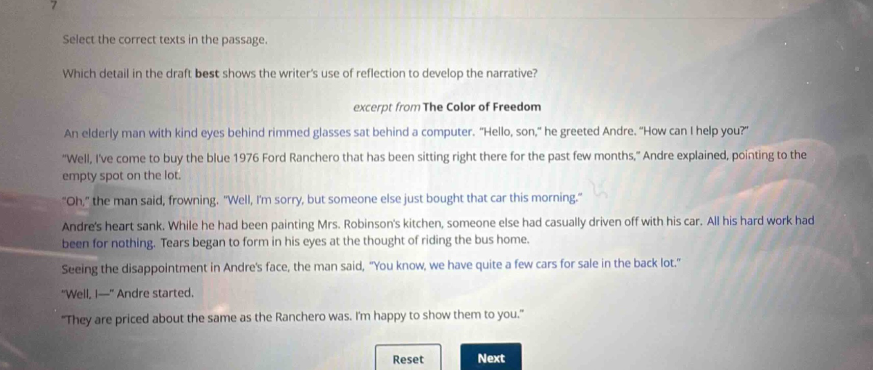 select the correct texts in the passage.\nwhich detail in the draft best shows the writers use of reflection to develop the narrative?\nexcerpt from the color of freedom\nan elderly man with kind eyes behind rimmed glasses sat behind a computer. “hello, son,” he greeted andre. “how can i help you?”\n“well, ive come to buy the blue 1976 ford ranchero that has been sitting right there for the past few months,” andre explained, pointing to the empty spot on the lot.\n“oh,” the man said, frowning. “well, im sorry, but someone else just bought that car this morning.”\nandres heart sank. while he had been painting mrs. robinsons kitchen, someone else had casually driven off with his car. all his hard work had been for nothing. tears began to form in his eyes at the thought of riding the bus home.\nseeing the disappointment in andres face, the man said, “you know, we have quite a few cars for sale in the back lot.”\n“well, i—” andre started.\n“they are priced about the same as the ranchero was. im happy to show them to you.”