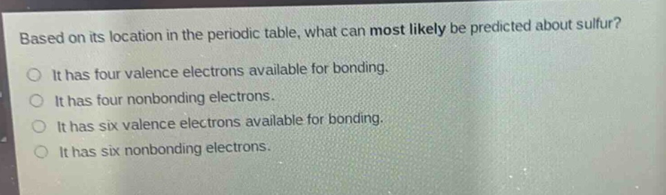 based on its location in the periodic table, what can most likely be predicted about sulfur?\nit has four valence electrons available for bonding.\nit has four nonbonding electrons.\nit has six valence electrons available for bonding.\nit has six nonbonding electrons.