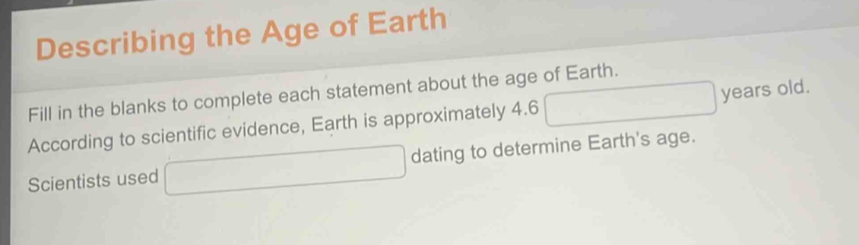 describing the age of earth\nfill in the blanks to complete each statement about the age of earth.\naccording to scientific evidence, earth is approximately 4.6 years old.\nscientists used dating to determine earth’s age.