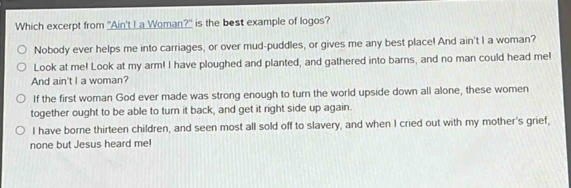 which excerpt from \aint i a woman?\ is the best example of logos?\nnobody ever helps me into carriages, or over mud - puddles, or gives me any best place! and aint i a woman?\nlook at me! look at my arm! i have ploughed and planted, and gathered into barns, and no man could head me!\nand aint i a woman?\nif the first woman god ever made was strong enough to turn the world upside down all alone, these women\ntogether ought to be able to turn it back, and get it right side up again.\ni have borne thirteen children, and seen most all sold off to slavery, and when i cried out with my mothers grief,\nnone but jesus heard me!