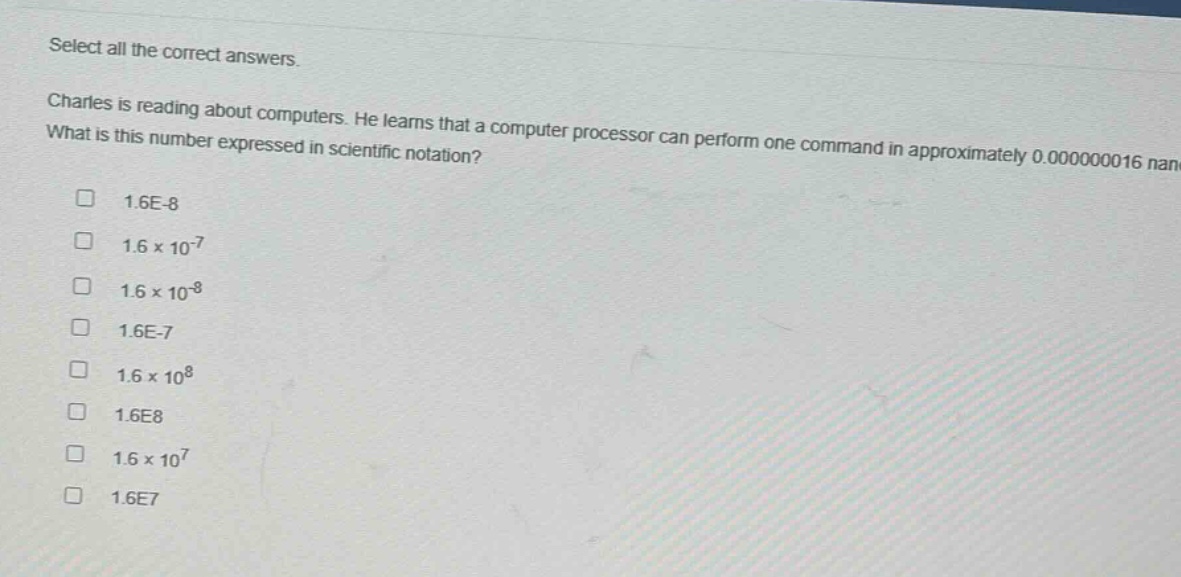 select all the correct answers. charles is reading about computers. he learns that a computer processor can perform one command in approximately 0.000000016 nanoseconds. what is this number expressed in scientific notation? 1.6e - 8 1.6×10^(-7) 1.6×10^(-8) 1.6e - 7 1.6×10^8 1.6e8 1.6×10^7 1.6e7