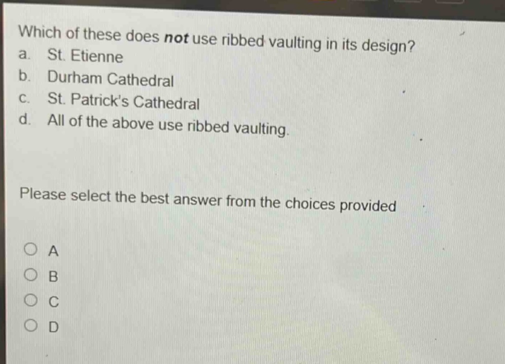 which of these does not use ribbed vaulting in its design?\na. st. etienne\nb. durham cathedral\nc. st. patricks cathedral\nd. all of the above use ribbed vaulting.\nplease select the best answer from the choices provided\na\nb\nc\nd