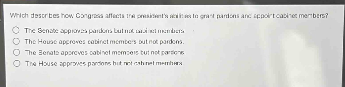 which describes how congress affects the presidents abilities to grant pardons and appoint cabinet members?\nthe senate approves pardons but not cabinet members.\nthe house approves cabinet members but not pardons.\nthe senate approves cabinet members but not pardons.\nthe house approves pardons but not cabinet members.