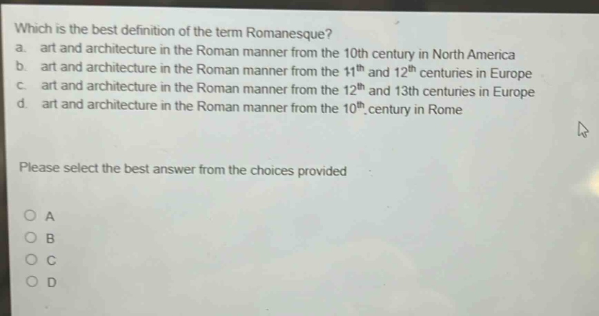 which is the best definition of the term romanesque?\na. art and architecture in the roman manner from the 10th century in north america\nb. art and architecture in the roman manner from the 11th and 12th centuries in europe\nc. art and architecture in the roman manner from the 12th and 13th centuries in europe\nd. art and architecture in the roman manner from the 10th century in rome\nplease select the best answer from the choices provided\no a\no b\no c\no d
