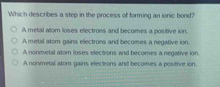 which describes a step in the process of forming an ionic bond?\na metal atom loses electrons and becomes a positive ion.\na metal atom gains electrons and becomes a negative ion.\na nonmetal atom loses electrons and becomes a negative ion.\na nonmetal atom gains electrons and becomes a positive ion.