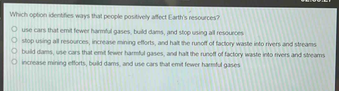 which option identifies ways that people positively affect earths resources?\nuse cars that emit fewer harmful gases, build dams, and stop using all resources\nstop using all resources, increase mining efforts, and halt the runoff of factory waste into rivers and streams\nbuild dams, use cars that emit fewer harmful gases, and halt the runoff of factory waste into rivers and streams\nincrease mining efforts, build dams, and use cars that emit fewer harmful gases