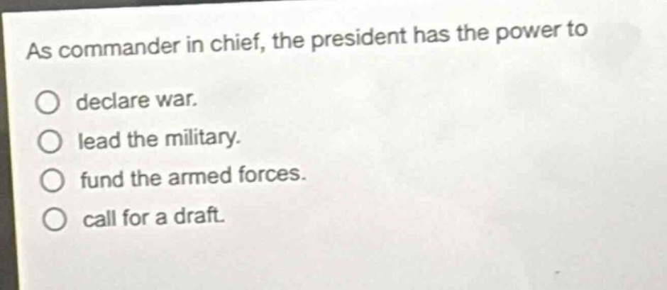 as commander in chief, the president has the power to\ndeclare war.\nlead the military.\nfund the armed forces.\ncall for a draft.