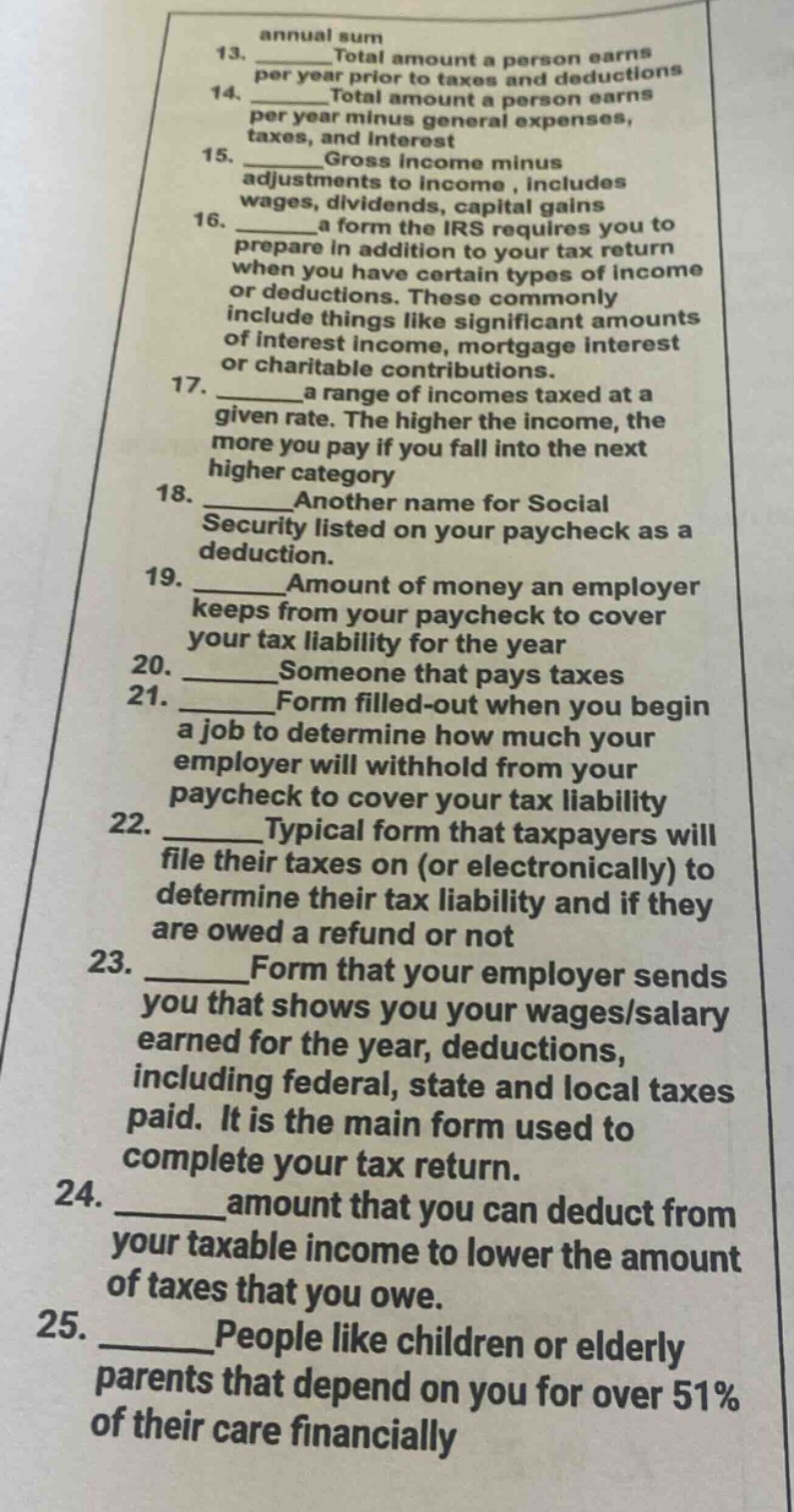 13. total amount a person earns per year prior to taxes and deductions\n14. total amount a person earns per year minus general expenses, taxes, and interest\n15. gross income minus adjustments to income, includes wages, dividends, capital gains\n16. a form the irs requires you to prepare in addition to your tax return when you have certain types of income or deductions. these commonly include things like significant amounts of interest income, mortgage interest or charitable contributions.\n17. a range of incomes taxed at a given rate. the higher the income, the more you pay if you fall into the next higher category\n18. another name for social security listed on your paycheck as a deduction.\n19. amount of money an employer keeps from your paycheck to cover your tax liability for the year\n20. someone that pays taxes\n21. form filled - out when you begin a job to determine how much your employer will withhold from your paycheck to cover your tax liability\n22. typical form that taxpayers will file their taxes on (or electronically) to determine their tax liability and if they are owed a refund or not\n23. form that your employer sends you that shows you your wages/salary earned for the year, deductions, including federal, state and local taxes paid. it is the main form used to complete your tax return.\n24. amount that you can deduct from your taxable income to lower the amount of taxes that you owe.\n25. people like children or elderly parents that depend on you for over 51% of their care financially