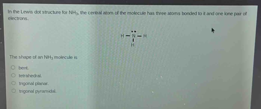 in the lewis dot structure for nh₃, the central atom of the molecule has three atoms bonded to it and one lone pair of electrons.\nthe shape of an nh₃ molecule is\nbent.\ntetrahedral.\ntrigonal planar.\ntrigonal pyramidal.